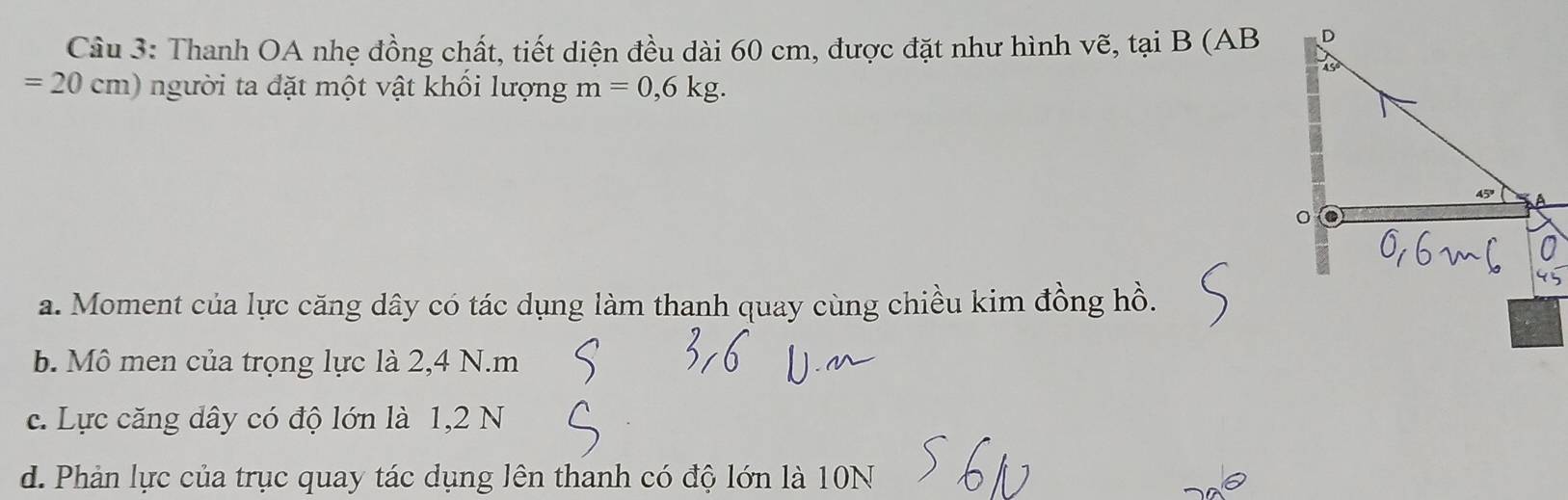 Thanh OA nhẹ đồng chất, tiết diện đều dài 60 cm, được đặt như hình vẽ, tại B (AB D
=20cm) người ta đặt một vật khổi lượng m=0,6kg.
a. Moment của lực căng dây có tác dụng làm thanh quay cùng chiều kim đồng hồ.
b. Mô men của trọng lực là 2,4 N. m
c. Lực căng dây có độ lớn là 1, 2 N
d. Phản lực của trục quay tác dụng lên thanh có độ lớn là 10N