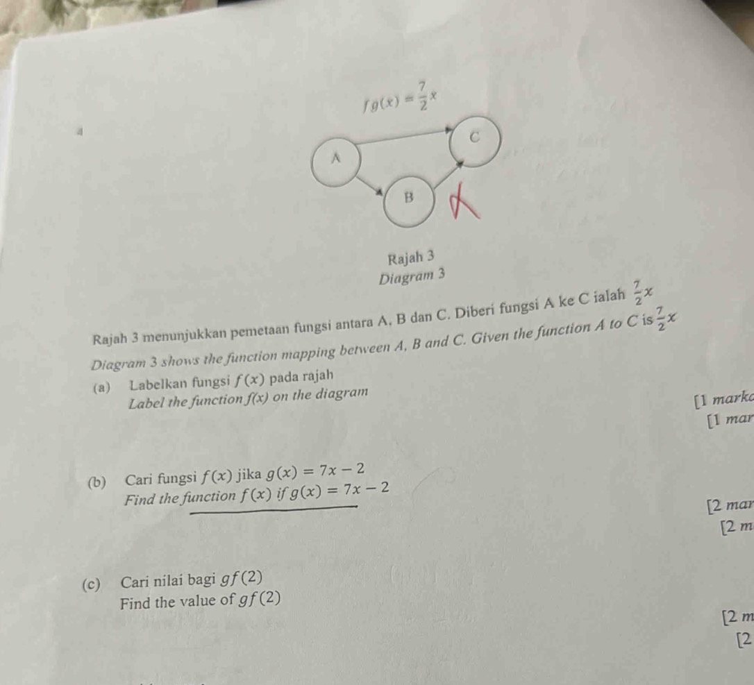 fg(x)= 7/2 x
C^(B 
Rajah 3 
Diagram 3 
Rajah 3 menunjukkan pemetaan fungsi antara A. B dan C. Diberi fungsi A ke C ialah frac 7)2x
Diagram 3 shows the function mapping between A, B and C. Given the function A to C is  7/2 x
(a) Labelkan fungsi f(x) pada rajah 
Label the function f(x) on the diagram 
[1 marka 
[l mar 
(b) Cari fungsi f(x) jika g(x)=7x-2
Find the function f(x) if g(x)=7x-2
[2 mar 
[2 m 
(c) Cari nilai bagi ɡ f(2)
Find the value of gf(2)
[2 m 
[2