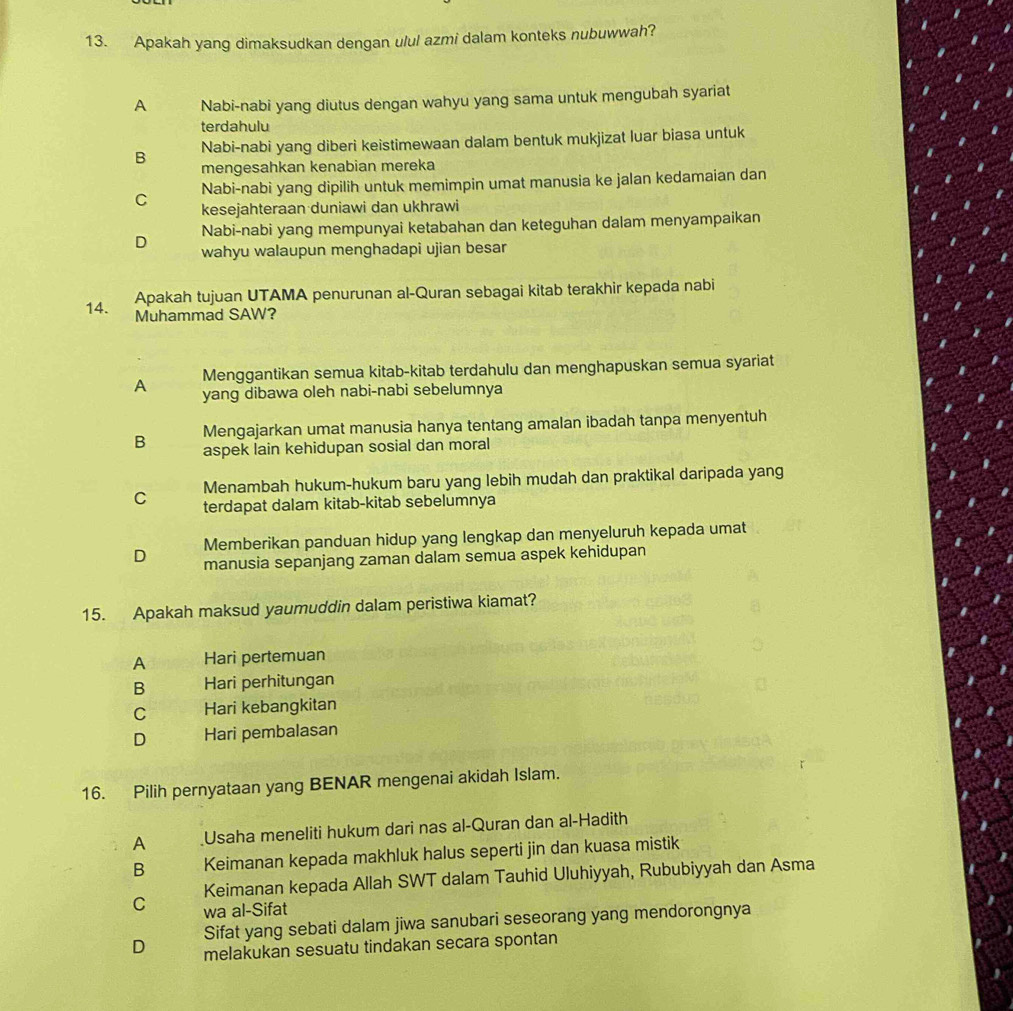 Apakah yang dimaksudkan dengan ulul azmi dalam konteks nubuwwah?
A Nabi-nabi yang diutus dengan wahyu yang sama untuk mengubah syariat
terdahulu
Nabi-nabi yang diberi keistimewaan dalam bentuk mukjizat luar biasa untuk
B mengesahkan kenabian mereka
C Nabi-nabi yang dipilih untuk memimpin umat manusia ke jalan kedamaian dan
kesejahteraan duniawi dan ukhrawi
Nabi-nabi yang mempunyai ketabahan dan keteguhan dalam menyampaikan
D wahyu walaupun menghadapi ujian besar
Apakah tujuan UTAMA penurunan al-Quran sebagai kitab terakhir kepada nabi
14. Muhammad SAW?
Menggantikan semua kitab-kitab terdahulu dan menghapuskan semua syariat
A yang dibawa oleh nabi-nabi sebelumnya
Mengajarkan umat manusia hanya tentang amalan ibadah tanpa menyentuh
B aspek lain kehidupan sosial dan moral
C Menambah hukum-hukum baru yang lebih mudah dan praktikal daripada yang
terdapat dalam kitab-kitab sebelumnya
Memberikan panduan hidup yang lengkap dan menyeluruh kepada umat
D manusia sepanjang zaman dalam semua aspek kehidupan
15. Apakah maksud yaumuddin dalam peristiwa kiamat?
A Hari pertemuan
B Hari perhitungan
C Hari kebangkitan
D Hari pembalasan
16. Pilih pernyataan yang BENAR mengenai akidah Islam.
A Usaha meneliti hukum dari nas al-Quran dan al-Hadith
B Keimanan kepada makhluk halus seperti jin dan kuasa mistik
Keimanan kepada Allah SWT dalam Tauhid Uluhiyyah, Rububiyyah dan Asma
C wa al-Sifat
Sifat yang sebati dalam jiwa sanubari seseorang yang mendorongnya
D melakukan sesuatu tindakan secara spontan