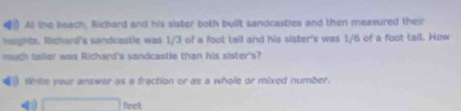 At the beach, Richard and his sister both built sandcasties and then measured their 
heights. Richard's sandcastle was 1/3 of a foot tall and his sister's was 1/6 of a foot tall. How 
much taller was Richard's sandcastle than his sister's? 
White your answer as a fraction or as a whole or mixed number.
□ feet