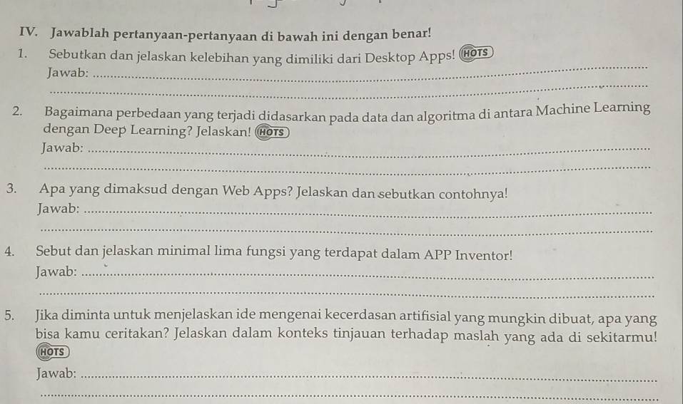 Jawablah pertanyaan-pertanyaan di bawah ini dengan benar! 
_ 
1. Sebutkan dan jelaskan kelebihan yang dimiliki dari Desktop Apps! Hots 
_ 
Jawab: 
2. Bagaimana perbedaan yang terjadi didasarkan pada data dan algoritma di antara Machine Learning 
dengan Deep Learning? Jelaskan! Hors 
Jawab:_ 
_ 
3. Apa yang dimaksud dengan Web Apps? Jelaskan dan sebutkan contohnya! 
Jawab:_ 
_ 
4. Sebut dan jelaskan minimal lima fungsi yang terdapat dalam APP Inventor! 
Jawab:_ 
_ 
5. Jika diminta untuk menjelaskan ide mengenai kecerdasan artifisial yang mungkin dibuat, apa yang 
bisa kamu ceritakan? Jelaskan dalam konteks tinjauan terhadap maslah yang ada di sekitarmu! 
HOTS 
Jawab:_ 
_