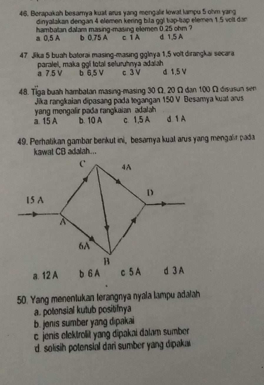 46, Berapakah besamya kuat arus yang mengalir lewat lampu 5 ohm yang
dinyalakan dengan 4 elemen kering bila ggl tap-tiap elemen 1.5 volt dan
hambatan dalam masing-masing elemen 0.25 ohm ?
a 0,5 A b 0,75 A c 1 A d 1.5 A
47 Jika 5 buah baterai masing-masing gglnya 1,5 volt dirangkai secara
paralel, maka ggl total seluruhnya adalah
a 7.5 V b 6,5 V c 3 V d 1.5 V
48. Tiga buah hambatan masing-masing 30 Ω, 20 Ω dan 100 Ω disusun sen
Jika rangkaian dipasang pada tegangan 150 V Besamya kuat arus
yang mengalir pada rangkalan adalah
a. 15 A b. 10 A c 1,5 A d. 1A
49. Perhatikan gambar benkut ini, besarnya kual arus yang mengair pada
kawat CB adalah...
a. 12 A b 6 A 
50. Yang menentukan terangnya nyala lampu adalah
a, potensial kutub positifnya
b. jenis sumber yang dipakai
c jenis elektrolit yang dipakai dalam sumber
d. solish potensial dari sumber yang dipakai