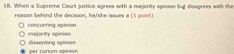 When a Supreme Court justice agrees with a majority opinion but disagrees with the
reason behind the decision, he/she issues a (1 point)
concurring opinion
majority opinion
dissenting opinion
per curium opinion