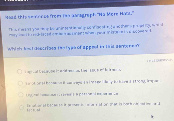 Read this sentence from the paragraph ''No More Hats.''
This means you may be unintentionally confiscating another's property, which
may lead to red-faced embarrassment when your mistake is discovered.
Which best describes the type of appeal in this sentence?
7 of 19 QUESTIONS
Logical because it addresses the issue of fairness
Emotional because it conveys an image likely to have a strong impact
Logical because it reveals a personal experience
Emotional because it presents information that is both objective and
factual