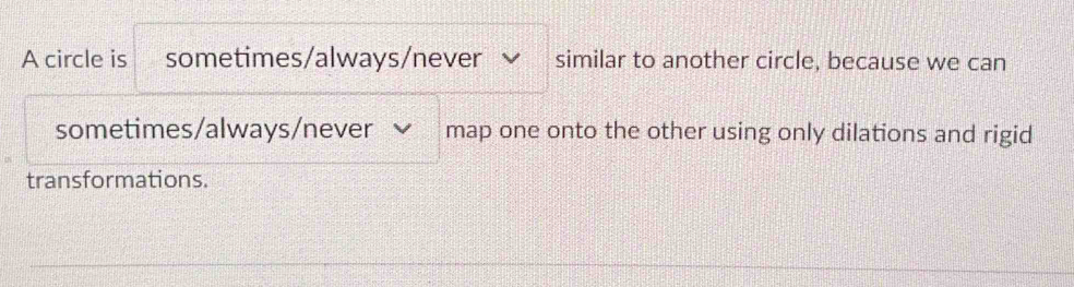 A circle is sometimes/always/never similar to another circle, because we can 
sometimes/always/never map one onto the other using only dilations and rigid 
transformations.