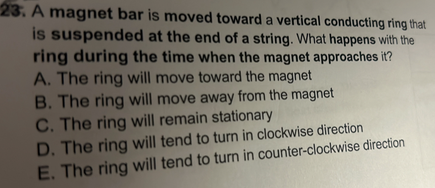 A magnet bar is moved toward a vertical conducting ring that
is suspended at the end of a string. What happens with the
ring during the time when the magnet approaches it?
A. The ring will move toward the magnet
B. The ring will move away from the magnet
C. The ring will remain stationary
D. The ring will tend to turn in clockwise direction
E. The ring will tend to turn in counter-clockwise direction