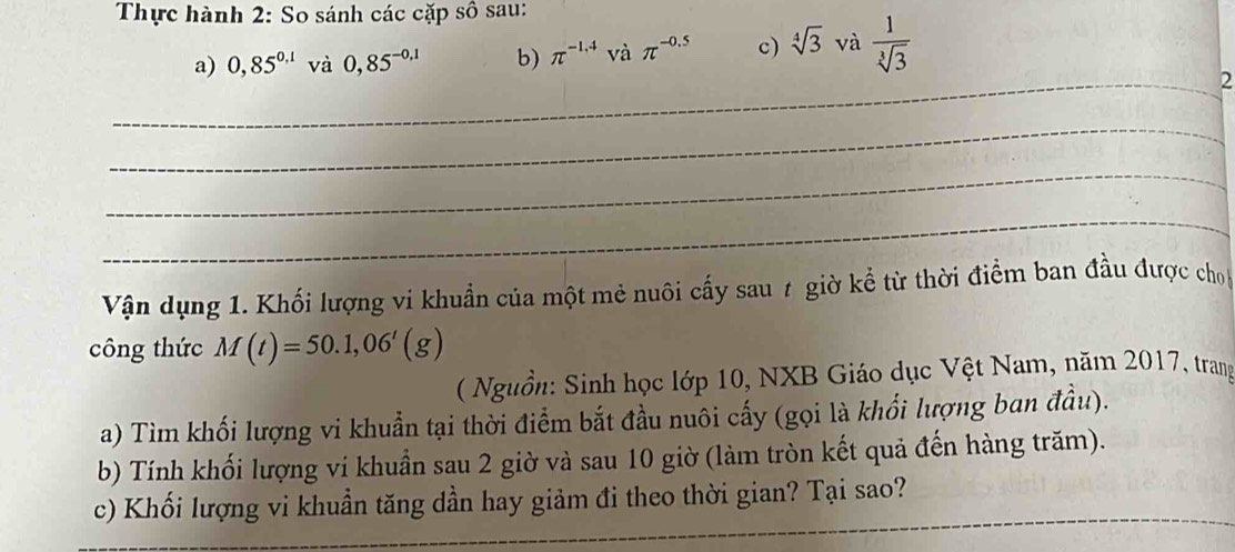 Thực hành 2: So sánh các cặp số sau: 
a) 0,85^(0.1) và 0,85^(-0,1) b) π^(-1.4) và π^(-0.5) c) sqrt[4](3) và  1/sqrt[3](3) 
_2 
_ 
_ 
_ 
Vận dụng 1. Khối lượng vi khuẩn của một mẻ nuôi cấy sau 7 giờ kể từ thời điểm ban đầu được cho 
công thức M(t)=50.1,06'(g)
( Nguồn: Sinh học lớp 10, NXB Giáo dục Vệt Nam, năm 2017, trang 
a) Tìm khối lượng vi khuẩn tại thời điểm bắt đầu nuôi cấy (gọi là khối lượng ban đầu). 
b) Tính khối lượng vi khuẩn sau 2 giờ và sau 10 giờ (làm tròn kết quả đến hàng trăm). 
_ 
c) Khối lượng vi khuần tăng dần hay giảm đi theo thời gian? Tại sao?