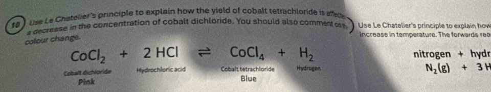 10 ) Use Le Chatelier's principle to explain how the yield of cobalt tetrachloride is affece
a decrease in the concentration of cobalt dichloride. You should also comment on Use Le Chatelier's principle to explain how
colour change.
increase in temperature. The forwards rea
CoCl_2+2HClleftharpoons CoCl_4+H_2
nitrogen + hydr
Cobalt dichloride Hydrochloric acid Cobalt tetrachloride Hydrogen
N_2(g)+3H
Pink Blue