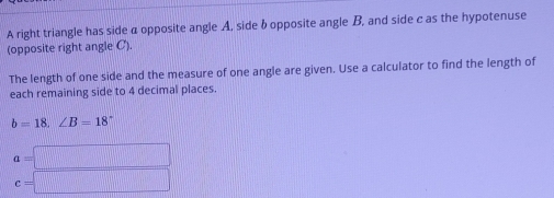 A right triangle has side α opposite angle A, side b opposite angle B, and side c as the hypotenuse 
(opposite right angle C). 
The length of one side and the measure of one angle are given. Use a calculator to find the length of 
each remaining side to 4 decimal places.
b=18.∠ B=18°
a=□
c=□