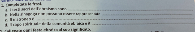 Completate le frasi. 
a. I testi sacri dell’ebraismo sono_ 
. 
b. Nella sinagoga non possono essere rappresentate_ 
. 
c. Il matroneo è_ 
d. Il capo spirituale della comunità ebraica è il_ 
Collegate ogni festa ebraica al suo significato.