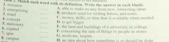 Match each word with its definition. Write the answer in each blank. 
1. resource 
2. enterprising 
_A. able to make money from new, interesting ideas 
3. retail 
_B. products used for writing letters, and notes 
_C. money, skills, or time that is available when needed 
4. concept 
_D. to get bigger 
5. stationery 
_E. the land and buildings of a university or college 
6. expand 
_F. concerning the sale of things to people in stores 
7. spur 
_G. motivate, inspire 
8. campus 
_H. an idea about how something is or should be done