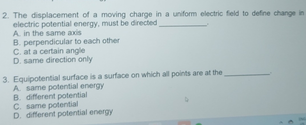 The displacement of a moving charge in a uniform electric field to define change in
electric potential energy, must be directed_
.
A. in the same axis
B. perpendicular to each other
C. at a certain angle
D. same direction only
3. Equipotential surface is a surface on which all points are at the_
.
A. same potential energy
B. different potential
C. same potential
D. different potential energy