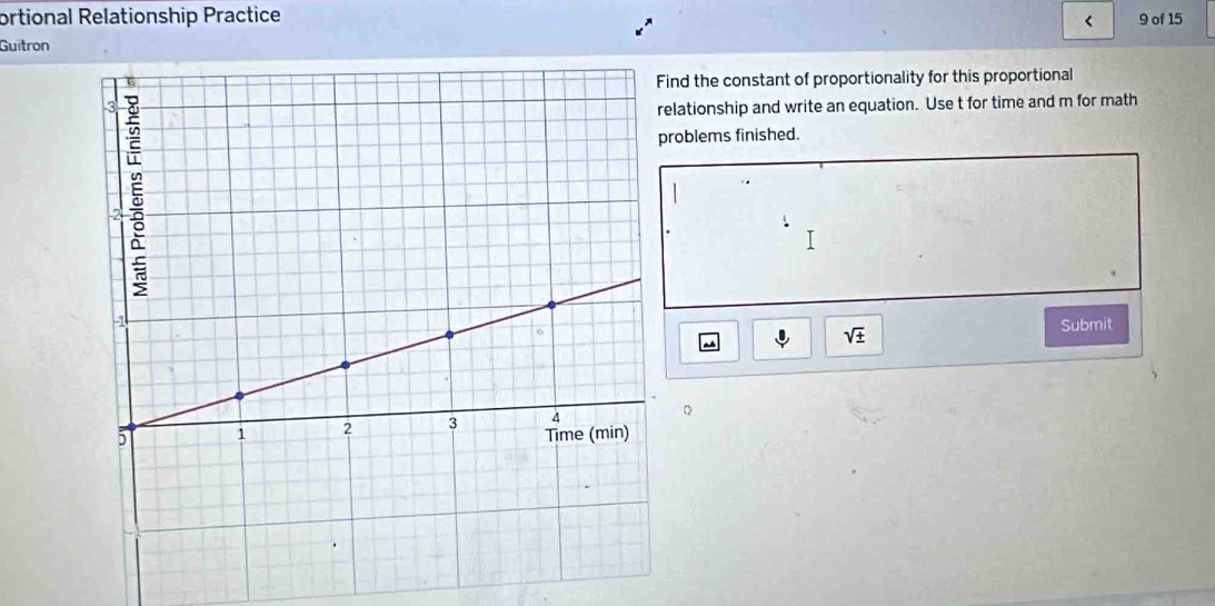 ortional Relationship Practice 9 of 15 
< 
Guitron 
nd the constant of proportionality for this proportional 
lationship and write an equation. Use  t for time and m for math 
oblems finished. 
Submit
sqrt(± )
。