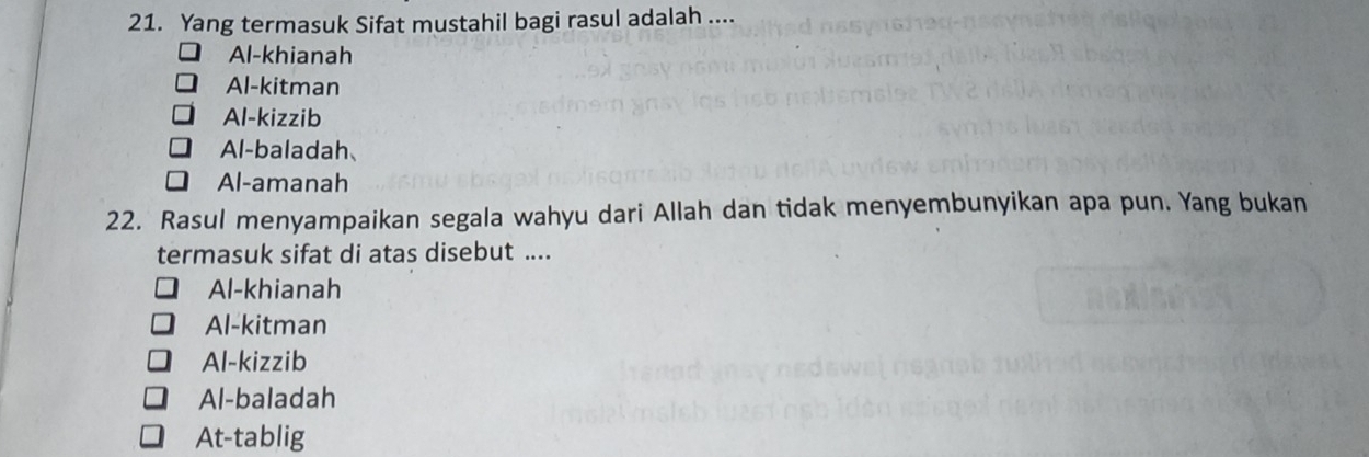 Yang termasuk Sifat mustahil bagi rasul adalah ....
Al-khianah
Al-kitman
Al-kizzib
Al-baladah、
Al-amanah
22. Rasul menyampaikan segala wahyu dari Allah dan tidak menyembunyikan apa pun. Yang bukan
termasuk sifat di atas disebut ....
Al-khianah
Al-kitman
Al-kizzib
Al-baladah
At-tablig