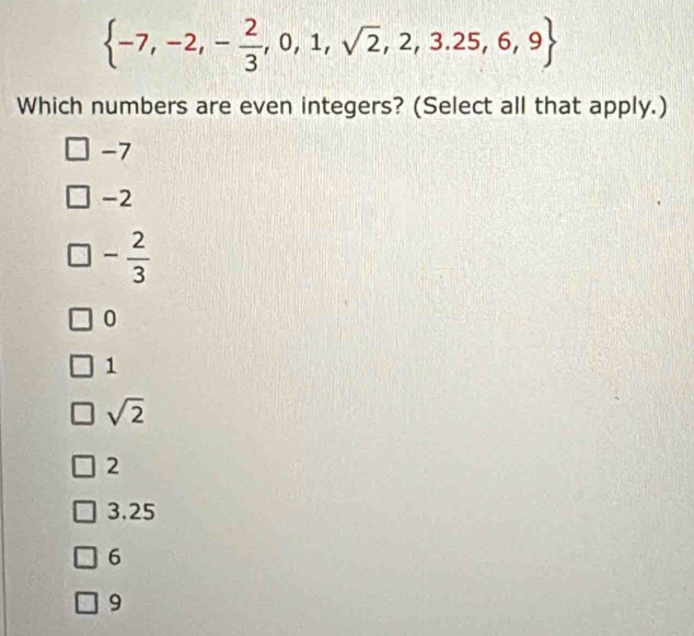  -7,-2,- 2/3 ,0,1,sqrt(2),2,3.25,6,9
Which numbers are even integers? (Select all that apply.)
-7
-2
- 2/3 
0
1
sqrt(2)
2
3.25
6
9