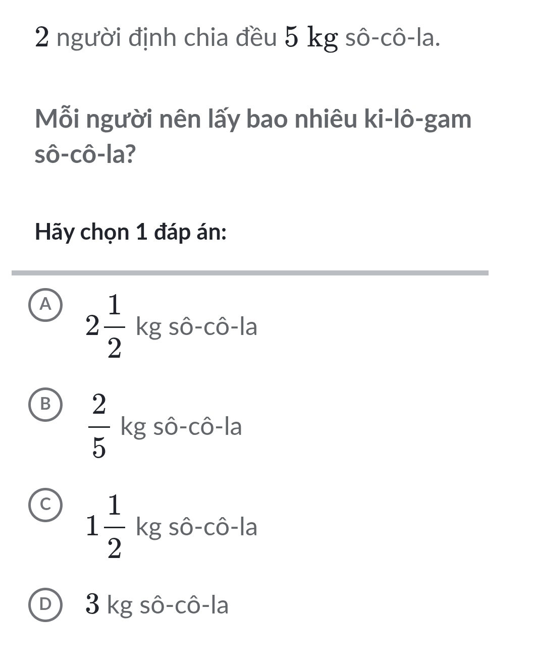 người định chia đều 5 kg sô-cô-la.
Mỗi người nên lấy bao nhiêu ki-lô-gam
sô-cô-la?
Hãy chọn 1 đáp án:
A 2 1/2 kgshat o-chat o-la
B  2/5 .
A∩ A
kg só o ô-1a 3x-1
C 1 1/2 kgshat o-chat o-la
D) 3 kg sô-cô-la