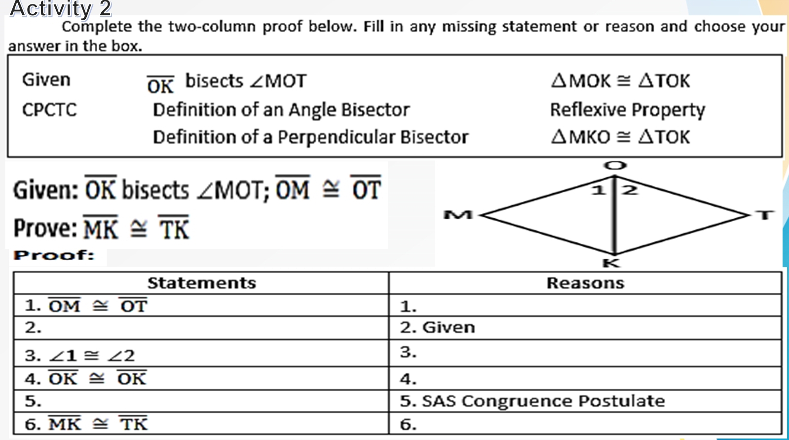 Activity 2
Complete the two-column proof below. Fill in any missing statement or reason and choose your
answer in the box.
Given overline OK bisects ∠ MOT △ MOK≌ △ TOK
CPCTC Definition of an Angle Bisector Reflexive Property
Definition of a Perpendicular Bisector △ MKO≌ △ TOK
Given: overline OK bisects ∠ MOT;overline OM≌ overline OT
Prove: overline MK≌ overline TK
Proof: