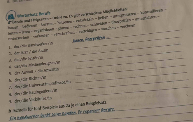 Bei Zai 
a Berufe und Tätigkeiten - Ordne zu. Es gibt verschiedene Möglichkeiten. Wortschatz Berufe 
bauen - bedienen - beraten - betreuen - entwickeln - helfen - interpretieren - kontrollieren - 
leiten - lesen - organisieren - planen - rechnen - schneiden - überprüfen - unterrichten - 
untersuchen - verkaufen - verschreiben - verteidigen - waschen − zeichnen 
1. der/die Handwerker/in _bauen, überprèfen ... 
2. der Arzt / die Ärztin_ 
_ 
3. der/die Frisör/in 
4. der/die Mediendesigner/in_ 
_ 
5. der Anwalt / die Anwältin_ 
6. der/die Richter/in_ 
_ 
7. der/die Universitätsprofessor/in 
8. der/die Bauingenieur/in 
9. der/die Verkäufer/in 
b Schreib für fünf Beispiele aus 2a je einen Beispielsatz._ 
_ 
Ein Handwerker berät seine Kunden. Er repariert Geräte.