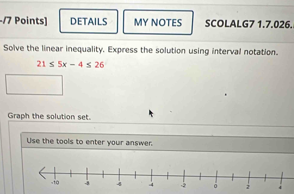 DETAILS MY NOTES SCOLALG7 1.7.026. 
Solve the linear inequality. Express the solution using interval notation.
21≤ 5x-4≤ 26
Graph the solution set. 
Use the tools to enter your answer.