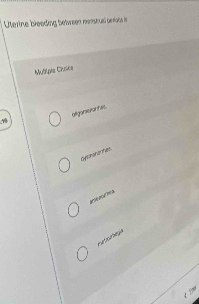 Uterine bleeding between menstrual periods is
Multiple Choice
oligomenorrhea.
: 16
dysmenorrhea.
amenorrhea.
metrorrhagía
Pry