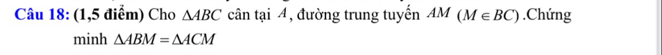 (1,5 điểm) Cho △ ABC cân tại 4, đường trung tuyến AM(M∈ BC).Chứng 
minh △ ABM=△ ACM