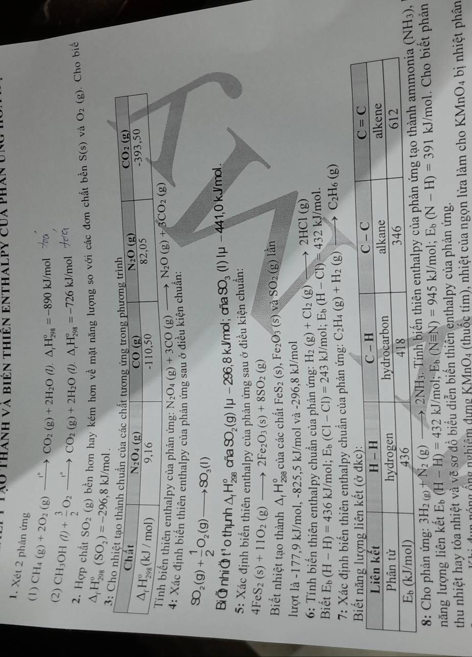 Tào thanh và biên thiên enthalpy của phân y
1. Xét 2 phản ứng
(1) CH_4(g)+2O_2(g)xrightarrow f°CO_2(g)+2H_2O(l).△ _fH_(298)°=-890kJ/mol
(2) CH_3OH(l)+ 3/2 O_2xrightarrow l°CO_2(g)+2H_2O(l).△ _rH_(298)°=-726kJ/mol
2. Hợp chất SO_2 (g) bền hơn hay kém hơn về mặt năng lượng so với các đơn chất bền S(s) và O_2(g). Cho biế
△ _fH_(298)°(SO_2)=-296,8kJ/mol.
thalpy của phản ứng: N_2O_4(g)+3CO(g)to
4: Xác định biến thiên enthalpy của phản ứng sau ở điều kiện chuẩn:
SO_2(g)+ 1/2 O_2(g)to SO_3(l)
Bi⑦ nhi⑦ t¹o thịnh △ _fH_(298)° cña SO_2(g)|mu -296,8kJ/mol; cña SO_3(l)|mu -44 1,0 kJ/mol .
5: Xác định biến thiên enthalpy của phản ứng sau ở điều kiện chuẩn:
4FeS_2(s)+11O_2 (g)to 2Fe_2O_3(s)+8SO_2(g)

Biết nhiệt tạo thành △ _fH_(298)° của các chất FeS_2(s),Fe_2O_3(s)vaSO_2(g)lan
lượt là -177,9 kJ/mol, -825,5 KJ/I mol và -296,8 kJ/mol
6: Tính biến thiên enthalpy chuẩn của phản ứng: H_2(g)+Cl_2(g)to 2HCl(g)
Biết E_b(H-H)=436kJ/mol; E_b(C1-C1)=243 kJ/m 01: E_b(H-Cl)=432kJ/mol.
7: Xác định biến thiên enthalpy chuẩn của phản ứng: C_2H_4(g)+H_2(g)to C_2H_6(g)
* 8: Cho phản ứng: 3H_2(g)+N_2(g)to 2NH_3 Tính biến thiên enthalpy củ
năng lượng liên kết E_b(H-H)=432kJ/mol;E_b (Nequiv N)=945kJ/mol; E_b(N-H)=391 kJ/mol. Cho biết phản
thu nhiệt hay tỏa nhiệt và vẽ sơ đồ biểu diễn biến thiên enthalpy của phản ứng.
nông ống nghiệm đựng KMnO_4 (thuốc tím), nhiệt của ngọn lửa làm cho KMnO_4 bị nhiệt phân