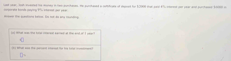 Last year, Josh invested his money in two purchases. He purchased a certificate of deposit for $2000 that paid 4% interest per year and purchased $6000 in 
corporate bonds paying 9% interest per year. 
Answer the questions below. Do not do any rounding. 
(a) What was the total interest earned at the end,of 1 year? 
(b) What was the percent interest for his total investment?
%