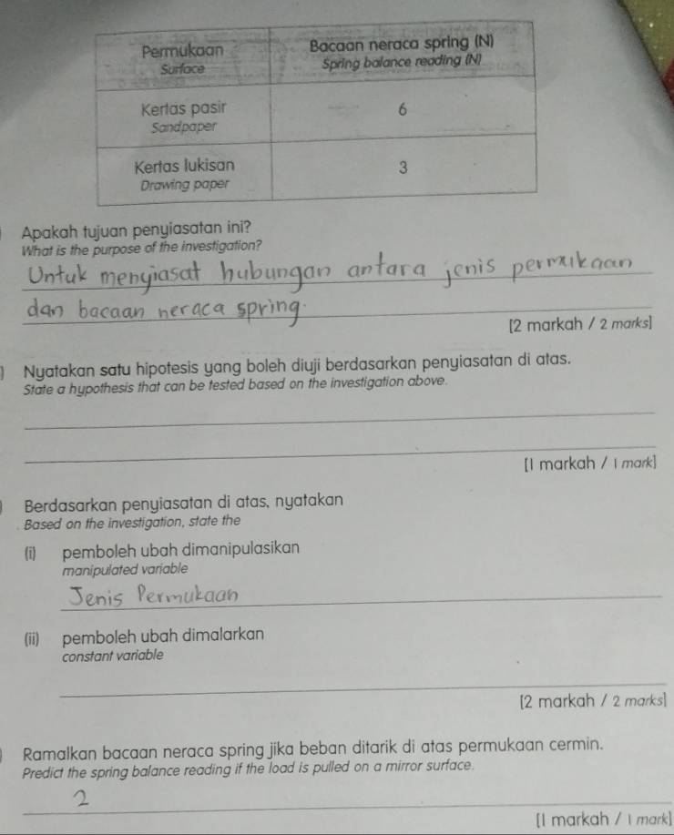 Apakah tujuan penyiasatan ini? 
What is the purpose of the investigation? 
_ 
_ 
[2 markah / 2 marks] 
) Nyatakan satu hipotesis yang boleh diuji berdasarkan penyiasatan di atas. 
State a hypothesis that can be tested based on the investigation above. 
_ 
_ 
[I markah / I mark] 
Berdasarkan penyiasatan di atas, nyatakan 
Based on the investigation, state the 
(i) pemboleh ubah dimanipulasikan 
manipulated variable 
_ 
(ii) pemboleh ubah dimalarkan 
constant variable 
_ 
[2 markah / 2 marks] 
Ramalkan bacaan neraca spring jika beban ditarik di atas permukaan cermin. 
Predict the spring balance reading if the load is pulled on a mirror surface. 
_ 
[I markah / I mark]