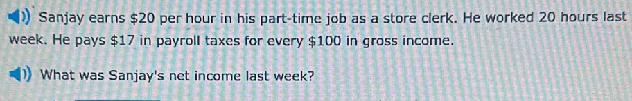 Sanjay earns $20 per hour in his part-time job as a store clerk. He worked 20 hours last
week. He pays $17 in payroll taxes for every $100 in gross income. 
What was Sanjay's net income last week?