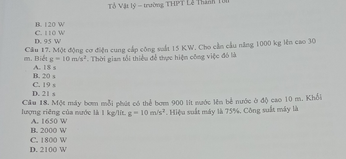 Tổ Vật lý - trường THPT Lễ Thành Tô
B. 120 W
C. 110 W
D. 95 W
Câu 17. Một động cơ điện cung cấp công suất 15 KW. Cho cần cầu nâng 1000 kg lên cao 30
m. Biết g=10m/s^2. Thời gian tối thiều để thực hiện công việc đó là
A. 18 s
B. 20 s
C. 19 s
D. 21 s
Câu 18. Một máy bơm mỗi phút có thể bơm 900 lít nước lên bề nước ở độ cao 10 m. Khối
lượng riêng của nước là 1 kg/lít. g=10m/s^2. Hiệu suất máy là 75%. Công suất máy là
A. 1650 W
B. 2000 W
C. 1800 W
D. 2100 W