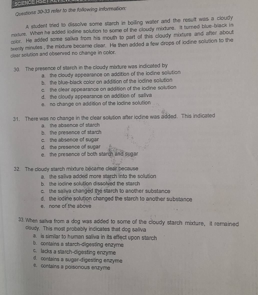 refer to the following information:
A student tried to dissolve some starch in boiling water and the result was a cloudy
mixture. When he added iodine solution to some of the cloudy mixture. It turned blue-black in
color. He added some saliva from his mouth to part of this cloudy mixture and after about
twenty minutes , the mixture became clear. He then added a few drops of iodine solution to the
clear solution and observed no change in color.
30. The presence of starch in the cloudy mixture was indicated by
a. the cloudy appearance on addition of the iodine solution
b. the blue-black color on addition of the iodine solution
c. the clear appearance on addition of the iodine solution
d. the cloudy appearance on addition of saliva
e. no change on addition of the iodine solution
31. There was no change in the clear solution after iodine was added. This indicated
a. the absence of starch
b. the presence of starch
c. the absence of sugar
d. the presence of sugar
e. the presence of both starch and sugar
32. The cloudy starch mixture became clear because
a. the saliva added more starch into the solution
b. the iodine solution dissolved the starch
c. the saliva changed the starch to another substance
d. the iodine solution changed the starch to another substance
e. none of the above
33. When saliva from a dog was added to some of the cloudy starch mixture, it remained
cloudy. This most probably indicates that dog saliva
a. is similar to human saliva in its effect upon starch
b. contains a starch-digesting enzyme
c. lacks a starch-digesting enzyme
d. contains a sugar-digesting enzyme
e. contains a poisonous enzyme