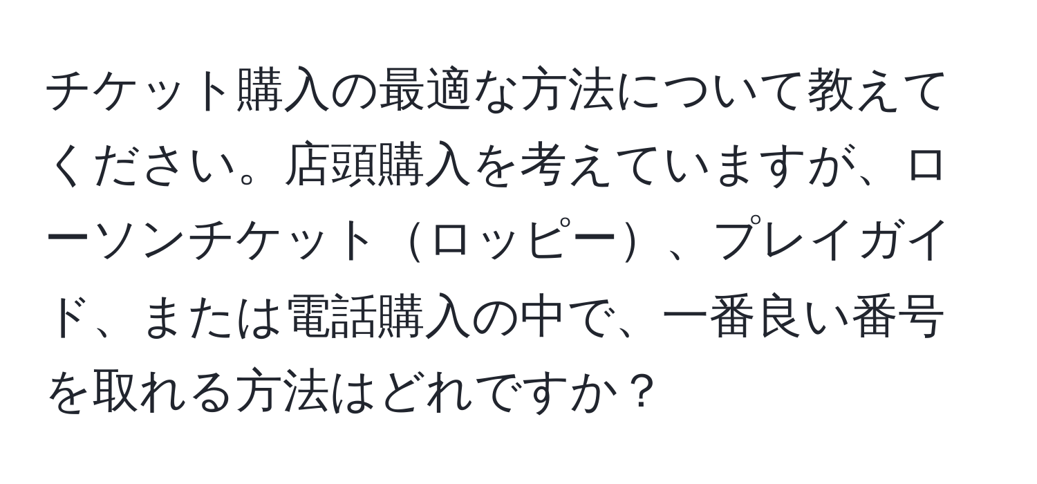 チケット購入の最適な方法について教えてください。店頭購入を考えていますが、ローソンチケットロッピー、プレイガイド、または電話購入の中で、一番良い番号を取れる方法はどれですか？