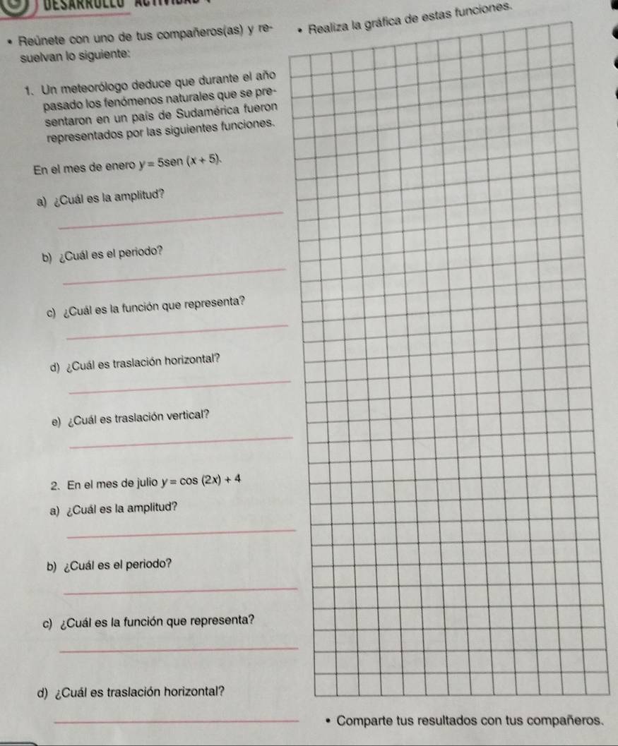 Reúnete con uno de tus compañeros(as) y re- Realiza la gráfica de estas funciones.
suelvan lo siguiente:
1. Un meteorólogo deduce que durante el año
pasado los fenómenos naturales que se pre-
sentaron en un país de Sudamérica fueron
representados por las siguientes funciones.
En el mes de enero y=5sen (x+5). 
_
a) ¿Cuál es la amplitud?
_
b) ¿Cuál es el periodo?
_
c) ¿Cuál es la función que representa?
_
d) ¿Cuál es traslación horizontal?
_
e) ¿Cuál es traslación vertical?
2. En el mes de julio y=cos (2x)+4
a) ¿Cuál es la amplitud?
_
b) ¿Cuál es el periodo?
_
c) ¿Cuál es la función que representa?
_
d) ¿Cuál es traslación horizontal?
_Comparte tus resultados con tus compañeros.