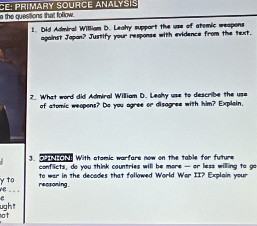 CE: PRIMARY SOURCE ANALYSIS 
e the questions that follow. 
1. Did Admiral William D. Leahy support the use of atomic weapons 
against Japan? Justify your response with evidence from the text. 
2. What word did Admiral William D. Leahy use to describe the use 
of atomic weapons? Do you agree or disagree with him? Explain. 
3. OPINIONE With atomic warfare now on the table for future 
conflicts, do you think countries will be more — or less willing to go 
to war in the decades that followed World War II? Explain your 
y to reasoning . 
e ... 
e 
ught 
not