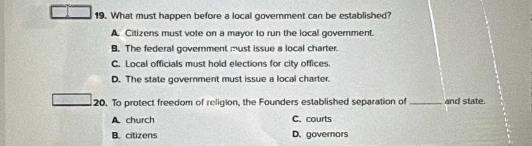 What must happen before a local government can be established?
A. Citizens must vote on a mayor to run the local government.
B. The federal government must issue a local charter.
C. Local officials must hold elections for city offices.
D. The state government must issue a local charter.
20. To protect freedom of religion, the Founders established separation of _and state.
A. church C. courts
B. citizens D. governors