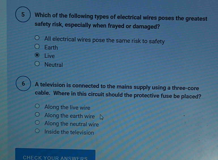 5 ) Which of the following types of electrical wires poses the greatest
safety risk, especially when frayed or damaged?
All electrical wires pose the same risk to safety
Earth
Live
Neutral
6 ) A television is connected to the mains supply using a three-core
cable. Where in this circuit should the protective fuse be placed?
Along the live wire
Along the earth wire
Along the neutral wire
Inside the television
CHECK YOUR ANSWERS