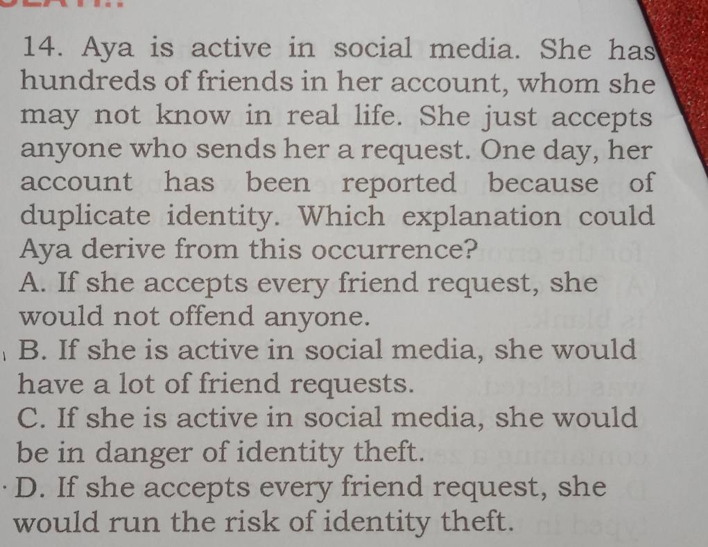 Aya is active in social media. She has
hundreds of friends in her account, whom she
may not know in real life. She just accepts
anyone who sends her a request. One day, her
account has been reported because of
duplicate identity. Which explanation could
Aya derive from this occurrence?
A. If she accepts every friend request, she
would not offend anyone.
B. If she is active in social media, she would
have a lot of friend requests.
C. If she is active in social media, she would
be in danger of identity theft.
D. If she accepts every friend request, she
would run the risk of identity theft.