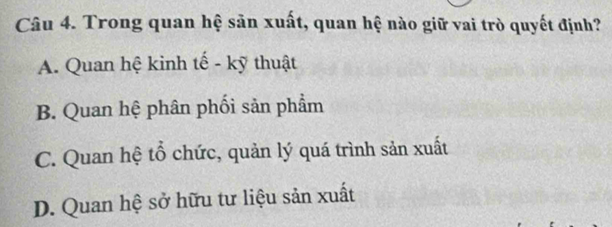 Trong quan hệ sản xuất, quan hệ nào giữ vai trò quyết định?
A. Quan hệ kinh tế - kỹ thuật
B. Quan hệ phân phối sản phẩm
C. Quan hệ tổ chức, quản lý quá trình sản xuất
D. Quan hệ sở hữu tư liệu sản xuất