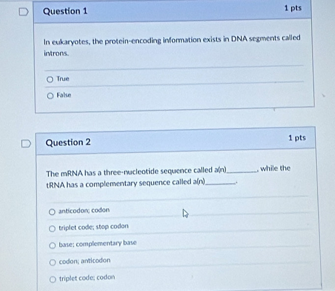 In eukaryotes, the protein-encoding information exists in DNA segments called
introns.
True
False
Question 2
1 pts
The mRNA has a three-nucleotide sequence called a(n) _ , while the
tRNA has a complementary sequence called a(n) _ .
anticodon; codon
triplet code; stop codon
base; complementary base
codon; anticodon
triplet code; codon