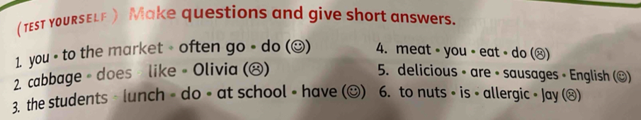 (TEST yOURSELE) Make questions and give short answers. 
1. you - to the market - often go - do (☺) 4. meat ∘ you ∘ eat ∘ do (ⓧ) 
2. cabbage 。 does 》 like • Olivia (ⓧ) 5. delicious ∘ are ∘ sausages • English (©) 
3. the students · lunch - do ∘ at school • have (☺) 6. to nuts ∘ is • allergic • Jay (®)