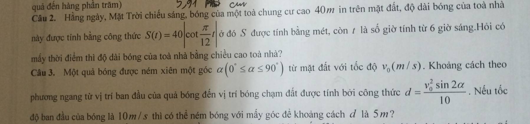 quả đến hàng phần trăm) 
Cầu 2. Hằng ngày, Mặt Trời chiếu sáng, bóng của một toà chung cư cao 40m in trên mặt đất, độ dài bóng của toà nhà 
này được tính bằng công thức S(t)=40|cot  π /12 t| ở đó S được tính bằng mét, còn t là số giờ tính từ 6 giờ sáng.Hỏi có 
mấy thời điểm thì độ dài bóng của toà nhà bằng chiều cao toà nhà? 
Câu 3. Một quả bóng được ném xiên một góc alpha (0°≤ alpha ≤ 90°) từ mặt đất với tốc độ v_0(m/s). Khoảng cách theo 
phương ngang từ vị trí ban đầu của quả bóng đến vị trí bóng chạm đất được tính bởi công thức d=frac (v_0)^2sin 2alpha 10. Nếu tốc 
độ ban đầu của bóng là 10m/s thì có thể ném bóng với mấy góc để khoảng cách đ là 5m?