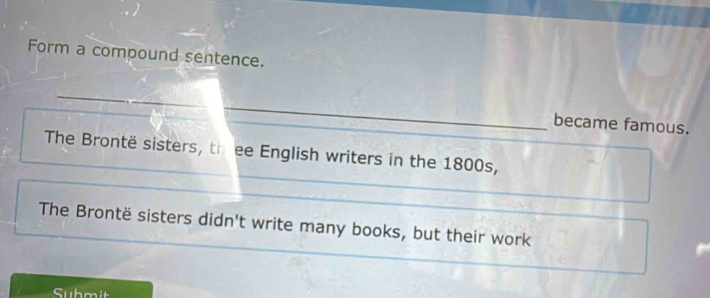 Form a compound sentence. 
_ 
became famous. 
The Brontë sisters, th ee English writers in the 1800s, 
The Brontë sisters didn't write many books, but their work 
Submit