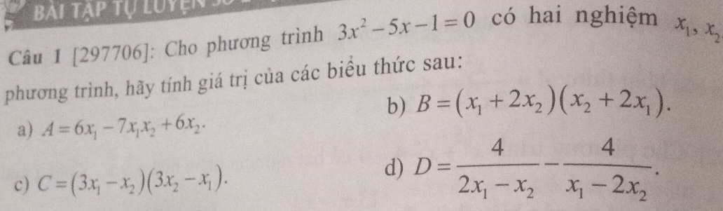 Bai tạp tự Luyện 
Câu 1 [297706]: Cho phương trình 3x^2-5x-1=0 có hai nghiệm
x_1, x_2
phương trình, hãy tính giá trị của các biểu thức sau: 
b) B=(x_1+2x_2)(x_2+2x_1). 
a) A=6x_1-7x_1x_2+6x_2. 
d) 
c) C=(3x_1-x_2)(3x_2-x_1). D=frac 42x_1-x_2-frac 4x_1-2x_2.