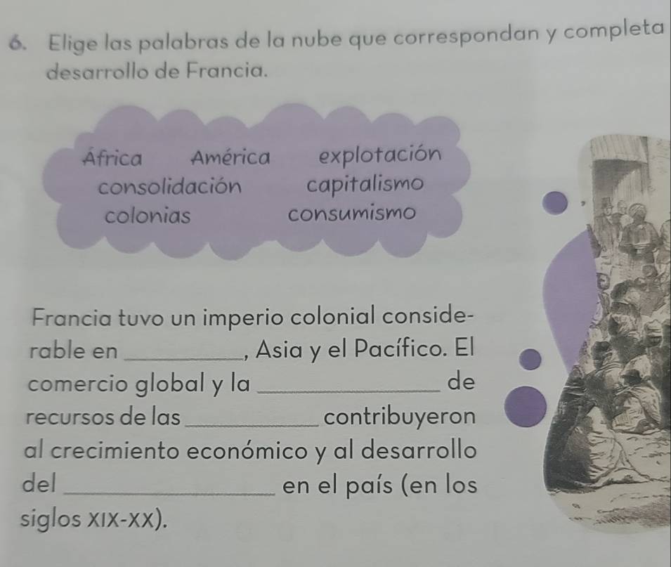 Elige las palabras de la nube que correspondan y completa
desarrollo de Francia.
África América explotación
consolidación capitalismo
colonias consumismo
Francia tuvo un imperio colonial conside-
rable en _, Asia y el Pacífico. El
comercio global y la _de
recursos de las _contribuyeron
al crecimiento económico y al desarrollo
del _en el país (en los
siglos xIx-xX).