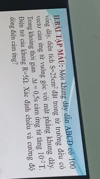 II.BẢI TẠP MẢU: Một khung dây dẫn ABCD có 100
vòng dây, diện tích S=25cm^2 đặt trong từ trường đều có 
vectơ cảm ứng từ vuông góc với mặt phăng khung dây. 
Trong khoảng thời gian △ t=0 , 5s cảm ứng từ tăng 10^(-2)T. 
Điện trở của khung R=5Omega. Xác định chiều và cường độ 
òng điện cảm ứng?