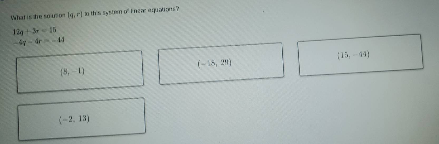 What is the solution (q,r) to this system of linear equations?
12q+3r=15
-4q-4r=-44
(15,-44)
(-18,29)
(8,-1)
(-2,13)