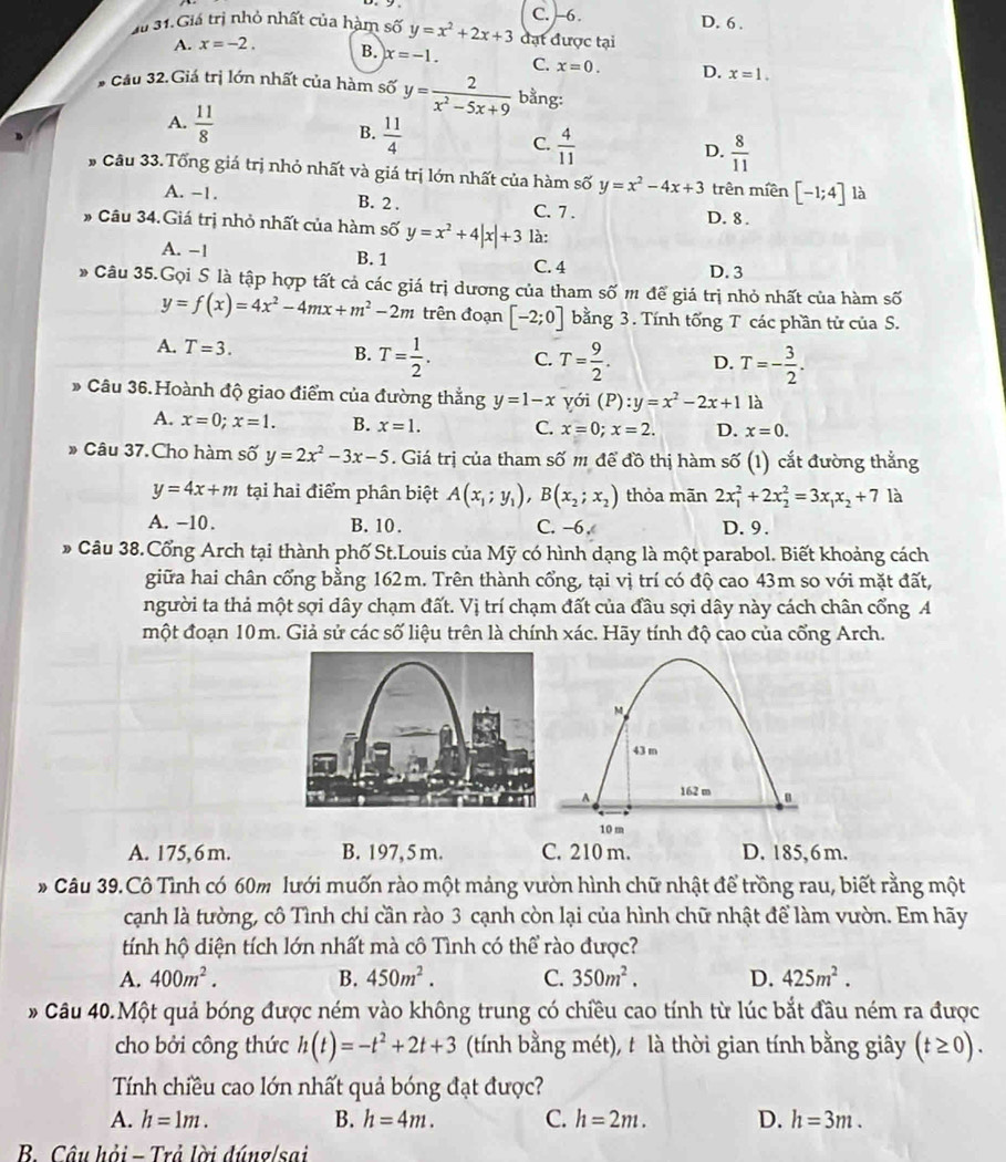 C. -6. D. 6 .
Xi 31.Giá trị nhỏ nhất của hàm số y=x^2+2x+3 đạt được tại
A. x=-2. B. x=-1. C. x=0. D. x=1.
* Cầu 32.Giá trị lớn nhất của hàm số y= 2/x^2-5x+9  bằng:
A.  11/8 
B.  11/4 
C.  4/11 
D.  8/11 
# Câu 33.Tổng giá trị nhỏ nhất và giá trị lớn nhất của hàm số y=x^2-4x+3 trên miền [-1;4] là
A. −1. B. 2 . C. 7 .
D. 8 .
# Câu 34.Giá trị nhỏ nhất của hàm số y=x^2+4|x|+3 là:
A. −1 B. 1 C. 4
D. 3
* Câu 35.Gọi S là tập hợp tất cả các giá trị dương của tham số m để giá trị nhỏ nhất của hàm số
y=f(x)=4x^2-4mx+m^2-2m trên đoạn [-2;0] bằng 3. Tính tổng T các phần tử của S.
A. T=3. B. T= 1/2 . C. T= 9/2 . D. T=- 3/2 .
Câu 36.Hoành độ giao điểm của đường thẳng y=1-x yói (P):y=x^2-2x+1 là
A. x=0;x=1. B. x=1. C. x=0;x=2. D. x=0.
» Câu 37.Cho hàm số y=2x^2-3x-5. Giá trị của tham số m để đồ thị hàm số (1) cắt đường thẳng
y=4x+m tại hai điểm phân biệt A(x_1;y_1),B(x_2;x_2) thỏa mãn 2x_1^(2+2x_2^2=3x_1)x_2+7 là
A. −10. B.10. C. -6, D. 9.
* Câu 38.Cổng Arch tại thành phố St.Louis của Mỹ có hình dạng là một parabol. Biết khoảng cách
giữa hai chân cổng bằng 162m. Trên thành cổng, tại vị trí có độ cao 43m so với mặt đất,
người ta thả một sợi dây chạm đất. Vị trí chạm đất của đầu sợi dây này cách chân cổng A
một đoạn 10m. Giả sử các số liệu trên là chính xác. Hãy tính độ cao của cổng Arch.
M
43 m
A 162 m
10 m
A. 175, 6m. B. 197,5 m. C. 210 m. D. 185,6 m.
* Câu 39.Cô Tình có 60m lưới muốn rào một mảng vườn hình chữ nhật để trồng rau, biết rằng một
cạnh là tường, cô Tình chi cần rào 3 cạnh còn lại của hình chữ nhật để làm vườn. Em hãy
tính hộ diện tích lớn nhất mà cô Tình có thể rào được?
A. 400m^2. B. 450m^2. C. 350m^2. D. 425m^2.
* Câu 40.Một quả bóng được ném vào không trung có chiều cao tính từ lúc bắt đầu ném ra được
cho bởi công thức h(t)=-t^2+2t+3 (tính bằng mét), t là thời gian tính bằng giây (t≥ 0).
Tính chiều cao lớn nhất quả bóng đạt được?
A. h=1m. B. h=4m. C. h=2m. D. h=3m.
B. Câu hỏi - Trả lời đúng/sai