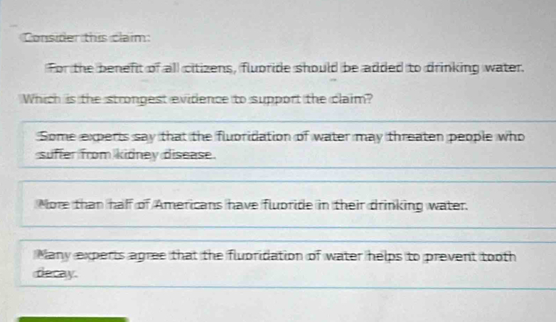 Consider this claim:
For the benefit of all citizens, fluoride should be added to drinking water.
Which is the strongest evidence to support the claim?
Some experts say that the fluoridation of water may threaten people who
suffer from kidney disease.
More than haff of Americans have flubride in their drinking water.
Many experts agree that the fluoridation of water helps to prevent tooth
decay.