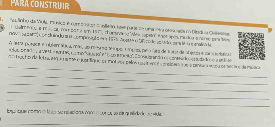 PARA CONSTRUIR 
d Paulinho da Viola, músico e compositor brasileiro, teve parte de uma letra censurada na Ditadura Civil-Militar. 
6 Inicialmente, a música, composta em 1971, chamava-se "Meu sapato". Anos após, mudou o nome para "Meu 
novo sapato'', concluindo sua composição em 1976. Acesse o QR code ao lado, para lê-la e analisá-la. 
A letra parece emblemática, mas, ao mesmo tempo, simples, pelo fato de tratar de objetos e características 
relacionados a vestimentas, como 'sapato' e "bico estreito". Considerando os conteúdos estudados e a análise 
_ 
do trecho da letra, argumente e justifique os motivos pelos quais você considera que a censura vetou os trechos da música. 
_ 
_ 
_ 
_ 
Explique como o lazer se relaciona com o conceito de qualidade de vida. 
_