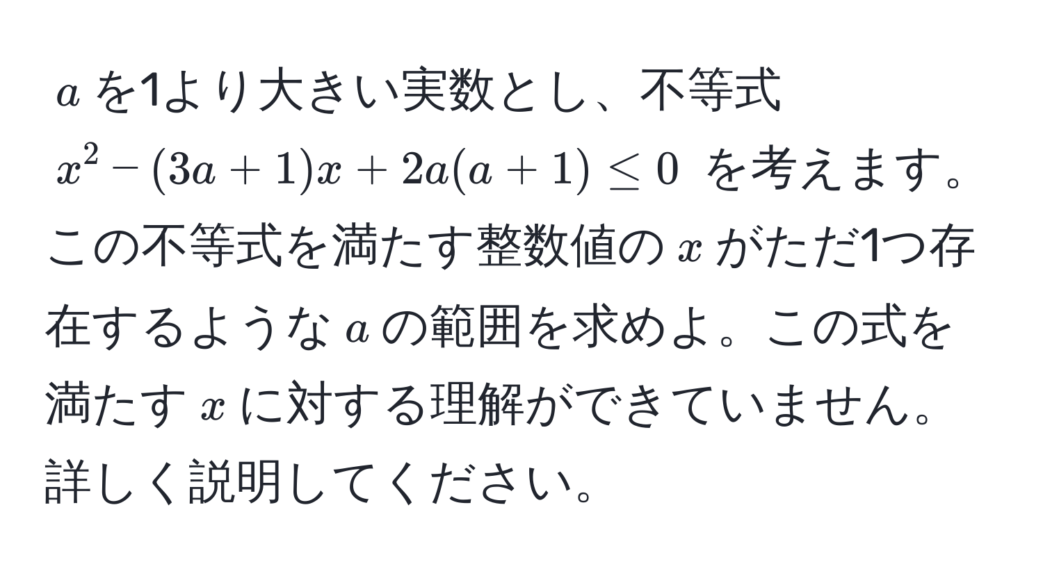 $a$を1より大きい実数とし、不等式 $x^2 - (3a + 1)x + 2a(a + 1) ≤ 0$ を考えます。この不等式を満たす整数値の$x$がただ1つ存在するような$a$の範囲を求めよ。この式を満たす$x$に対する理解ができていません。詳しく説明してください。